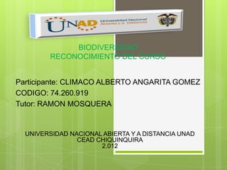 BIODIVERSIDAD
        RECONOCIMIENTO DEL CURSO


Participante: CLIMACO ALBERTO ANGARITA GOMEZ
CODIGO: 74.260.919
Tutor: RAMON MOSQUERA


  UNIVERSIDAD NACIONAL ABIERTA Y A DISTANCIA UNAD
                CEAD CHIQUINQUIRA
                      2.012
 