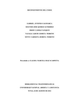 RECONOCIMIENTO DEL CURSO 
GABRIEL ANTONIO CAJAMARCA 
SEGUNDO JOSE QUIROZ GUTIERREZ 
FREDY CAMILO YANQUEN 
NATALIA LIZETH ZUBIETA MORENO 
YENNY CAROLINA ZUBIETA MORENO 
Presentado a: CLAUDIA MARCELA DIAZ SCARPETTA 
HERRAMIENTAS TELEINFORMATICAS 
UNIVERSIDAD NACIONAL ABIERTA Y A DISTANCIA 
TUNJA, 24 DE AGOSTO DE 2014 
 