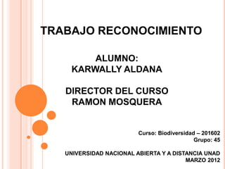 TRABAJO RECONOCIMIENTO

        ALUMNO:
    KARWALLY ALDANA

   DIRECTOR DEL CURSO
    RAMON MOSQUERA


                         Curso: Biodiversidad – 201602
                                             Grupo: 45

   UNIVERSIDAD NACIONAL ABIERTA Y A DISTANCIA UNAD
                                        MARZO 2012
 