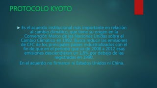 PROTOCOLO KYOTO
 Es el acuerdo institucional más importante en relación
al cambio climático, que tiene su origen en la
Convención Marco de las Naciones Unidas sobre el
Cambio Climático en 1992. Busca reducir las emisiones
de CFC de los principales países industrializados con el
fin de que en el periodo que va de 2008 a 2012 esas
emisiones desciendieran un 1,8% por debajo de las
registradas en 1990.
En el acuerdo no firmaron ni Estados Unidos ni China.
 