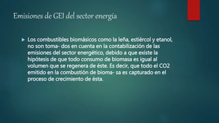 Emisiones de GEI del sector energía
 Los combustibles biomásicos como la leña, estiércol y etanol,
no son toma- dos en cuenta en la contabilización de las
emisiones del sector energético, debido a que existe la
hipótesis de que todo consumo de biomasa es igual al
volumen que se regenera de éste. Es decir, que todo el CO2
emitido en la combustión de bioma- sa es capturado en el
proceso de crecimiento de ésta.
 