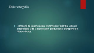 Sector energético
 compone de la generación, transmisión y distribu- ción de
electricidad, y de la exploración, producción y transporte de
hidrocarburos.
 