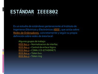 Estándar IEEE802 Es un estudio de estándares perteneciente al Instituto de Ingenieros Eléctricos y Electrónicos (IEEE), que actúa sobre Redes de Ordenadores, concretamente y según su propia definición sobre redes de área local. Algunos grupos de trabajo: IEEE 802.1 – Normalizacion de interfaz. IEEE 802.2 – Control de enlace lógico. IEEE 802.3 – CSMA / CD (ETHERNET) IEEE 802.4 – Token bus. IEEE 802.5 – Token ring 