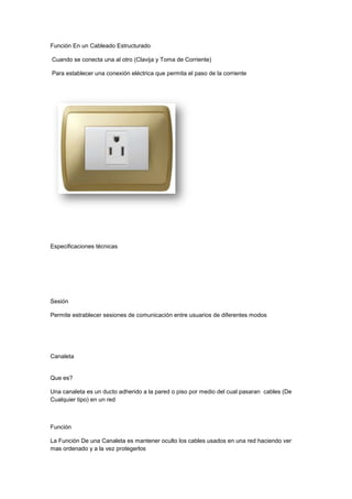 Contactos adecuados para colocación de conectores solidos o flexibles.Pertenece a la Capa Fisica<br />Toma De Datos<br />Toma De Corriente<br />Que Es?<br />Toma de corriente generalmente se sitúa en la pared, ya sea colocado de forma superficial  o empotrado en la pared montado en una, siendo éste el más común. Constan, como mínimo, de dos piezas metálicas que reciben a su homóloga macho para permitir la circulación de la corriente eléctrica<br />Función En un Cableado Estructurado<br /> Cuando se conecta una al otro (Clavija y Toma de Corriente)<br /> Para establecer una conexión eléctrica que permita el paso de la corriente <br />Especificaciones técnicas<br />Sesión<br />Permite estrablecer sesiones de comunicación entre usuarios de diferentes modos<br />Canaleta<br />Que es?<br />Una canaleta es un ducto adherido a la pared o piso por medio del cual pasaran  cables (De Cualquier tipo) en un red<br />Función<br />La Función De una Canaleta es mantener oculto los cables usados en una red haciendo ver mas ordenado y a la vez protegerlos<br /> <br />Especificaciones tecnicas <br />Las canaletas metálicas se fabrican bajo la normaNEMA VE1 Class 8C, ASTM B633, ASTM A123.Estas se fabrican de acuerdo a las exigencias del proyecto<br />Que capa de modelo OSI pertenece<br />Sesión<br />Permite estrablecer sesiones de comunicación entre usuarios de diferentes modos<br />Patch Cord<br />Que Es?<br />Patch Cord o latiguillo usado para los rj45' que se usa en una red para conectar un dispositivo electrónico con otro. En cuanto a longitud, los cables de red pueden ser desde muy cortos (unos pocos centímetros) para los componentes apilados, o tener hasta 100 metros máximo. A medida que aumenta la longitud los cables son más gruesos y suelen tener apantallamiento para evitar la pérdida de señal y las interferencias<br />Función<br />La Función más Común de una patch cord es hacer la conexión de un dispositivo a otro en una red como por ejemlo la hacer la conexión entre red Internet (MODEM) y un ordenador<br />Especificaciones tecnicas<br />Que capa de modelo OSI pertenece<br />Patch Cords Pertenece a la capa física porque mantiene un enlace físico entre dispositivos<br />Cantidad de cableado permanente<br />Una conexión permanente (en inglés \"
always-on\"
) se refiere a la posibilidad de utilizar servicios de comunicaciones e información sin necesidad de utilizar un procedimiento previo de acceso (la \"
conexión\"
 propiamente dicha) a una infraestructura de comunicaciones Por tanto, la conexión permanente implica que los servicios de que se trate están inmediatamente disponibles, sin necesidad de un establecimiento de conectividad previo en el momento anterior.<br />Conmutación de paquetes y conexión permanente<br />Para que exista la conexión permanente es necesario contar con algún procedimiento técnico que permita que no se consuman recursos de la red cuando el usuario está simplemente conectado a la misma, y que solamente se utilicen estos recursos cuando el usuario hace una demanda específica de los mismos. Desde el punto de vista técnico, la manera más sencilla de responder a este requisito es contar con una red de comunicacion de paquetes como el soporte de la conexión permanente. Así, todas las nuevas infraestructuras (xDSL, redes de cable, 3,5G, …) utilizan una red de conmutación de paquetes como soporte de la conexión permanente que ofrecen.<br />Ventajas de la conexión permanente<br />Las ventajas de la conexión permanente son evidentes para los usuarios y se traducen fundamentalmente en mayor calidad percibida en los servicios de comunicaciones e información que reciben. Pero también desde el punto de vista de los operadores la conexión permanente permite acceder a nuevos modelos tecno-económicos, por ejemplo, se puede tarificar al usuario siguiendo un esquema mixto de conexión básica y un factor dependiente de los recursos que consume. O se puede, al estilo de las \"
utilities\"
 establecer diferentes \"
tarifas planas\"
 en función de los escenarios de consumo que se consideren.<br />Un SISTEMA DE CABLEADO ESTRUCTURADO es la infraestructura de cable destinada a transportar, a lo largo y ancho de un edificio, las señales que emite un emisor de algún tipo de señal hasta el correspondiente receptor. Un sistema de cableado estructurado es físicamente una red de cable única y completa, con combinaciones de alambre de cobre (pares trenzados sin blindar UTP), cables de fibra óptica, bloques de conexión, cables terminados en diferentes tipos de conectores y adaptadores. Uno de los beneficios del cableado estructurado es que permite la administración sencilla y sistemática de las mudanzas y cambios de ubicación de personas y equipos. El sistema de cableado de telecomunicaciones para edificios soporta una amplia gama de productos de telecomunicaciones sin necesidad de ser modificado. UTILIZANDO este concepto, resulta posible diseñar el cableado de un edificio con un conocimiento muy escaso de los productos de telecomunicaciones que luego se utilizarán sobre él. La norma garantiza que los sistemas que se ejecuten de acuerdo a ella soportarán todas las aplicaciones de telecomunicaciones presentes y futuras por un lapso de al menos diez años. Esta afirmación puede parecer excesiva, pero no, si se tiene en cuenta que entre los autores de la norma están precisamente los fabricantes de estas aplicaciones.<br />El cableado estructurado consiste en el tendido de cables en el interior de un edificio con el propósito de implantar una red de área local. Suele tratarse de cable de par trenzado de cobre, para redes de tipo IEEE 802.3 No obstante, también puede tratarse de fibra óptica o cable coaxial <br />Las grandes longitudes transportables evitan la incorporación de uniones<br />Los anclajes exigen poco espacio durante el transporte, el almacenamiento y la instalación<br />La buena flexibilidad de los anclajes los hace insensibles ante daños mecánicos<br />La longitud del anclaje es flexible, pudiendo acortarse a medida<br />Se puede suministrar doble protección anticorrosiva<br />La protección anticorrosiva puede confirmarse permanentemente midiendo el aislamiento eléctrico<br />Montaje sencillo debido al peso relativamente bajo<br />Los anclajes practicamente no tienen límite de capacidad de carga, pudiéndose variar libremente la cantidad de cables<br />Calidad garantizada por el sistema de supervisión de calidad interno y externo durante la producción<br /> <br />Pertenece a la capa de transporte porque el cableado permanente se encarga de trasportar datos y la capa del modelo OSI  hace lo mismo<br />Cantidad de plug RJ45<br />RJ45 es un conector de registro , que especifica los conectores físicos masculinos y femeninos, así como la asignación de pines de los cables en un cable de teléfono. El \"
RJ45\"
 conexión física está estandarizado como la IEC 60603-7 8P8C Conector modular con diferentes \"
categorías\"
 de rendimiento, con los ocho directores presentes, pero 8P8C se conoce comúnmente como RJ45.Las dimensiones físicas de los conectores se especifican en ANSI/TIA-1096-A y las normas ISO-8877.<br />Antes de que el nombre de RJ45 se utiliza para referirse a los conectores de red de la computadora, el conector era originalmente un teléfono -sólo estándar. Instaladores de cable telefónico que las tomas del teléfono estaban familiarizados con las asignaciones de los pines de las normas de registro Jack. Sin embargo, los conectores físicos también se convirtió en omnipresente en las redes de computadoras, de manera informal y heredó el nombre de RJ45. A similares jack estándar una vez utilizado para conexiones de módem / datos, el RJ45S, utiliza una \"
clave\"
 variedad del cuerpo 8P con una pestaña adicional que impide que el apareamiento con otros conectores, la diferencia visual en comparación con el 8P8C más común es sutil, pero es un conector diferente. El RJ45S original utilizó un especial [ 1 ] [ 2 ] con llave conector modular 8P2C, con los pines 5 y 4 cables de punta y el anillo de una sola línea telefónica y los pines 7 y 8 de cortocircuito de una resistencia de programación, pero es obsoleta hoy en día. <br />Sistema de Cableado Estructurdado para cableado horizontal o secundario, uso interno, en salas de telecomunicaciones, puntos de distribución o en puntos de acceso en el sitio de trabajo. <br />Cuerpo de termoplástico de alto impacto (UL 94 V-0).<br />Vías de contacto producidas con bronce fosforoso con coberturas de 2,54 micrometro de níquel y 1,27 micrometro de oro.<br />Cumple la FCC 68.5 (EMI - Interferencia Electromagnética).<br />Contactos adecuados para colocación de conectores sólidos o flexibles. <br />El plug RJ45 pertenece a la capa 1 que es la capa física porque este tiene una conexión con un dispositivo que permite la red entre ellos y la capa 1 del modelo OSI es lo mismo.<br />Patch panel<br />Los llamados Patch Panel son utilizados en algún punto de una red informática donde todos los cables de red terminan. Se puede definir como paneles donde se ubican los puertos de una red, normalmente localizados en un bastidor o rack de telecomunicaciones. Todas las líneas de entrada y salida de los equipos (ordenadores, servidores, impresoras... etc.) tendrán su conexión a uno de estos paneles.<br />En una red LAN, el Patch Panel conecta entre si a los ordenadores de una red, y a su vez, a líneas salientes que habilitan la LAN para conectarse a Internet o a otra red WAN. Las conexiones se realizan con “patch cords” o cables de parcheo, que soLos Patch Panel permiten hacer cambios de forma rápida y sencilla conectando y desconectando los cables de parcheo. Esta manipulación de los cables se hará habitualmente en la parte frontal, mientras que la parte de atrás del panel tendrá los cables mas permanentes y que van directamente a los equipos centrales (Switches,Routers, concentradores... etc.).<br />Los hay de diferentes modelos y pueden ser usados, no solo con datos y teléfonos, sino con aplicaciones de video y audio. El tipo de cable puede ser también variado, desde cable de pares a coaxial y fibra, dependiendo de los elementos que queramos interconectar.<br />Los cables rojos están haciendo la conexión entre el Patch Panel y el Switch, para los equipos de la Red LAN. Los cables azules, pertenecen a los equipos que están dentro del Gabinete de telecomunicaciones.Los Patch Panel permiten hacer cambios de forma rápida y sencilla conectando y desconectando los cables de parcheo. Esta manipulación de los cables se hará habitualmente en la parte frontal, mientras que la parte de atrás del panel tendrá los cables mas permanentes y que van directamente a los equipos centrales<br />El concepto de cableado estructurado, pretende dar una solución universal al tema de infraestructura de red ante el cambio constante de tecnología en los equipos de conectividad (hubs, switchs, routers, etc).El cableado estructurado incorpora el sistema de cableado que se extiende desde el área de trabajo de telecomunicaciones (puesto de trabajo) hasta el cuarto de telecomunicaciones, donde se ubica el rack concentrador del cableado.Este sistema de cableado incluye:· Las salidas (cajas/tapas/conectores) de telecomunicaciones en el área de trabajo (en inglés, Work Area Outlets).· Patch cords (cables y conectores) instalados entre las salidas del área de trabajo y el cuarto de telecomunicaciones.· Patch panels y patch cords utilizados para configurar las conexiones de cableado horizontal en el cuarto de telecomunicaciones.<br />La función que realiza dentro de un cableado estructurado es que los cableados estructurados se conectan al patch panel para asi obtener conectarse a una fuente de internet.<br /> Se adquieren patch panel para armar, es decir, que sólo viene el troquel para que cada uno de los conectores sea instalado, o viene armado de fábrica, en cuyo caso sólo es necesario ponchar el cable. se consiguen en presentación de 12, 24, 48, 96 puertos.· Los patch panels que se utilizan poseen dos opciones de frente: fijo para 24, 48 ó 96 ports RJ45 Categoría 5 o modular de hasta 24 ó 48 ports (RJ45 T568A, RJ45 T568B, RJ25, RJ11, ST, BNC o tapas ciegas) en colores diferentes. · La ventaja de los patch panels modulares, es que aceptan las mismas rosetas que se ubican en los puestos de trabajo en cualquier orden, tipo y color.· Poseen además un opcional para montar en pared, o se puede utilizar directamente para instalar en rack con frente standard de 19\"
.· Tienen la ventaja de ser modelos compacto permitiendo ahorrar el espacio disponible en el rack. Utilizando el correspondiente ordenador de patch cords y etiquetando cada port con su correspondiente puesto de trabajo, se asegura una perfecta administración de la red una vez concluida la instalación.· En los casos en que se necesita la conexión de fibra óptica, existen patch panels especiales que permiten acomodar en 1 HU 12 ports ST ó SC y en 2 HU 24 ports ST ó SC.<br />El patch panel es el encargado de recibir TODO el cableado físico por lo tanto pertenece a la capa 3 del modelo OSI  a la de sesión(comunicación entre dispositivos de red<br />SWITCH<br />1]Un  switch es un dispositivo digital de lógica de interconexión de redes de computadores que opera en la capa de enlace de datosdel modelo OSI. Su función es interconectar dos o más segmentos de red, de manera similar a los puentes de red, pasando datos de un segmento a otro de acuerdo con la dirección MAC de destino de las tramas en la red.<br />3]<br />2] Los conmutadores en un cableado estructurado se utilizan conecta múltiples redes, fusionándolas en una sola, mejorando el rendimiento.<br />4] Los conmutadores poseen la capacidad de aprender y almacenar las direcciones de red de nivel 2 (direcciones MAC) de los dispositivos alcanzables a través de cada uno de sus puertos. Por ejemplo, un equipo conectado directamente a un puerto de un conmutador provoca que el conmutador almacene su dirección MAC. Esto permite que, a diferencia de los concentradores o hubs, la información dirigida a un dispositivo vaya desde el puerto origen al puerto de destino. En el caso de conectar dos conmutadores o un conmutador y un concentrador, cada conmutador aprenderá las direcciones MAC de los dispositivos accesibles por sus puertos, por lo tanto en el puerto de interconexión se almacenan las MAC de los dispositivos del otro conmutador.<br />5] opera en la capa de enlace de datos del modelo OSI.<br />ROUTERS<br />*es un dispositivo de hardware usado para la interconexión de redes informáticas que permite asegurar el direccionamiento de paquetes de datos entre ellas o determinar la mejor ruta que deben tomar.<br />2] Cuando los datos se presenta en en una de las líneas, el router lee la información de dirección en el paquete para determinar su destino final.Luego, utilizando la información en su tabla de enrutamiento , que dirige el paquete a la red siguiente de su viaje o descarta el paquete.<br />3] <br />4] En términos técnicos se traspasan \"
paquetes\"
 de información desde su fuente hacia un destino a través de \"
nodos\"
 intermediarios, que en este caso corresponde al router como aparato físico en cuestión.<br />En el trabajo de un router es posible identificar dos misiones. En primer lugar se asegura que la información enviada por el emisor no vaya a un lugar innecesario. Y en segundo lugar se preocupa de que la información llegue específicamente al destinatario<br />5]en la capa 3 del modelo OSI<br />BASTIDOR O RACK.<br />1] Un rack es un bastidor destinado a alojar equipamiento electrónico, informático y de comunicaciones<br />3] <br />2] Los racks son muy útiles en un cableado estructurado, donde el espacio es escaso y se necesita alojar un gran número de dispositivos, trabaja los racks con el tamaño estándar de las losetas en los centros de datos. De esta manera es muy sencillo hacer distribuciones de espacios en centros de datos.<br />4] La transmisión de una información emitida de un emisor a un receptor se divide en lo que se conoce como paquetes. Cada paquete es de aproximadamente 1500 bytes. Éstos llevan la información al receptor. El router se encarga de examinar todos los paquetes que conforman el mensaje en su totalidad y a partir de esto buscará el camino más corto y rápido para enviar la información a su destino. Este medio de transmisión tiene dos grandes ventajas. En primer lugar, el router es capaz distinguir aquellas rutas que no son efectivas y por lo tanto puede buscar otra mejor opción. Y en segundo lugar es capaz de seleccionar la ruta más rápida para emitir la información, por ejemplo la que tenga menos tráfico.<br />Existen varios routers utilizados en el mundo de la conectividad; Los routers más básicos se encargarán de analizar si los paquetes de información van destinados al exterior o a otra computadora.<br />5] capa 3 ya que se encarga también de identificar el enrutamiento de red a red.<br />TARGETAS DE RED.<br />1] Una tarjeta de red o adaptador de red permite la comunicación con aparatos conectados entre si y también permite compartir recursos entre dos o más computadoras, tarjeta que se instala en el ordenador para poder conectarse a una red informática.<br />2] Las tarjetas de red  utilizan conectores RJ-45, Pueden variar en función de la velocidad de transmisión, normalmente 10 Mbps ó 10/100 Mbps. Actualmente se están empezando a utilizar las de 1000 Mbps.<br />3] <br />4] Cada tarjeta de red tiene un número de identificación único de 48 bits, en hexadecimal llamado dirección MAC (no confundir conApple Macintosh). Estas direcciones hardware únicas son administradas por el Institute of Electronic and Electrical Engineers (IEEE). Los tres primeros octetos del número MAC son conocidos como OUI e identifican a proveedores específicos y son designados por la IEEE.<br />Se denomina también NIC al circuito integrado de la tarjeta de red que se encarga de servir como interfaz de Ethernet entre el medio físico (por ejemplo un cable coaxial) y el equipo (por ejemplo una computadora personal o una impresora). Es un circuito integrado usado en computadoras o periféricos tales como las tarjetas de red, impresoras de red o sistemas intergrados (embebed en inglés), para conectar dos o más dispositivos entre sí a través de algún medio, ya sea conexión inalámbrica, cable UTP, cable coaxial, fibra óptica, etc.<br />5] red ya que mantiene una relación en intercambio de datos y de sesión ya que permite el enlace entre 2 pcs y su intercange de datos <br />