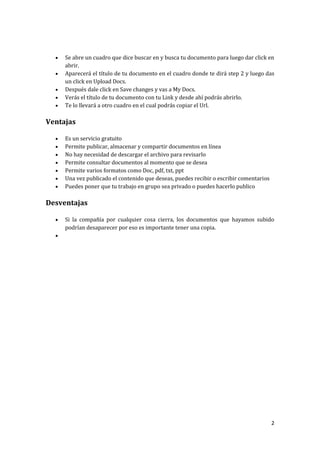 





Se abre un cuadro que dice buscar en y busca tu documento para luego dar click en
abrir.
Aparecerá el título de tu documento en el cuadro donde te dirá step 2 y luego das
un click en Upload Docs.
Después dale click en Save changes y vas a My Docs.
Verás el título de tu documento con tu Link y desde ahí podrás abrirlo.
Te lo llevará a otro cuadro en el cual podrás copiar el Url.

Ventajas








Es un servicio gratuito
Permite publicar, almacenar y compartir documentos en línea
No hay necesidad de descargar el archivo para revisarlo
Permite consultar documentos al momento que se desea
Permite varios formatos como Doc, pdf, txt, ppt
Una vez publicado el contenido que deseas, puedes recibir o escribir comentarios
Puedes poner que tu trabajo en grupo sea privado o puedes hacerlo publico

Desventajas


Si la compañía por cualquier cosa cierra, los documentos que hayamos subido
podrían desaparecer por eso es importante tener una copia.



2

 