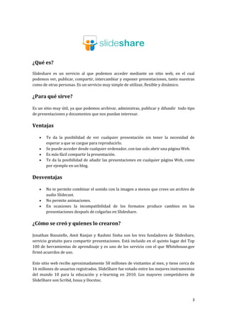¿Qué es?
Slideshare es un servicio al que podemos acceder mediante un sitio web, en el cual
podemos ver, publicar, compartir, intercambiar y exponer presentaciones, tanto nuestras
como de otras personas. Es un servicio muy simple de utilizar, flexible y dinámico.

¿Para qué sirve?
Es un sitio muy útil, ya que podemos archivar, administras, publicar y difundir todo tipo
de presentaciones y documentos que nos puedan interesar.

Ventajas





Te da la posibilidad de ver cualquier presentación sin tener la necesidad de
esperar a que se cargue para reproducirlo.
Se puede acceder desde cualquier ordenador, con tan solo abrir una página Web.
Es más fácil compartir la presentación.
Te da la posibilidad de añadir las presentaciones en cualquier página Web, como
por ejemplo en un blog.

Desventajas




No te permite combinar el sonido con la imagen a menos que crees un archivo de
audio Slidecast.
No permite animaciones.
En ocasiones la incompatibilidad de los formatos produce cambios en las
presentaciones después de colgarlas en Slideshare.

¿Cómo se creó y quienes lo crearon?
Jonathan Booutelle, Amit Ranjan y Rashmi Sinha son los tres fundadores de Slideshare,
servicio gratuito para compartir presentaciones. Está incluido en el quinto lugar del Top
100 de herramientas de aprendizaje y es uno de los servicio con el que Whitehouse.gov
firmó acuerdos de uso.
Este sitio web recibe aproximadamente 58 millones de visitantes al mes, y tiene cerca de
16 millones de usuarios registrados. SlideShare fue votado entre los mejores instrumentos
del mundo 10 para la educación y e-learning en 2010. Los mayores competidores de
SlideShare son Scribd, Issuu y Docstoc.

3

 