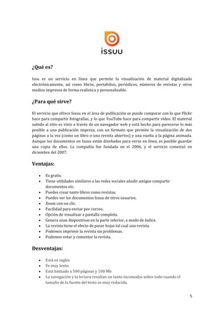 ¿Qué es?
Issu es un servicio en línea que permite la visualización de material digitalizado
electrónicamente, así como libros, portafolios, periódicos, números de revistas y otros
medios impresos de forma realística y personalizable.

¿Para qué sirve?
El servicio que ofrece Issuu en el área de publicación se puede comparar con lo que Flickr
hace para compartir fotografías, y lo que YouTube hace para compartir video. El material
subido al sitio es visto a través de un navegador web y está hecho para parecerse lo más
posible a una publicación impresa, con un formato que permite la visualización de dos
páginas a la vez (como un libro o una revista abiertos) y una vuelta a la página animada.
Aunque los documentos en Issuu están diseñados para verse en línea, es posible guardar
una copia de ellos. La compañía fue fundada en el 2006, y el servicio comenzó en
diciembre del 2007.

Ventajas:












Es gratis.
Tiene utilidades similares a las redes sociales añadir amigos compartir
documentos etc.
Puedes crear tanto libros como revistas.
Puedes ver los documentos Issuu de otros usuarios.
Zoom con un clic.
Facilidad para enviar por correo.
Opción de visualizar a pantalla completa.
Genera unas diapositivas en la parte inferior, a modo de índice.
La revista tiene el efecto de pasar hojas tal cual una revista.
Podemos imprimir la revista sin problemas.
Podemos votar y comentar la revista.

Desventajas:





Está en inglés
Es muy lento.
Está limitado a 500 páginas y 100 Mb
La navegación y la lectura resultan un tanto incomodas sobre todo cuando el
tamaño de la fuente del texto es muy reducida.
5

 