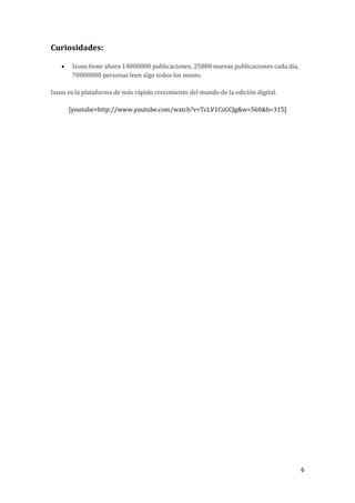 Curiosidades:


Issuu tiene ahora 14000000 publicaciones, 25000 nuevas publicaciones cada día,
70000000 personas leen algo todos los meses.

Issuu es la plataforma de más rápido crecimiento del mundo de la edición digital.
[youtube=http://www.youtube.com/watch?v=TcLV1CsGCJg&w=560&h=315]

6

 
