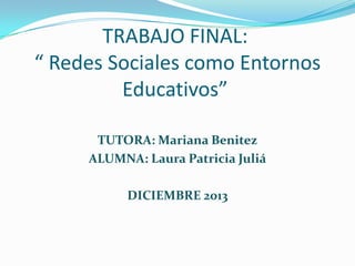 TRABAJO FINAL:
“ Redes Sociales como Entornos
Educativos”
TUTORA: Mariana Benitez
ALUMNA: Laura Patricia Juliá
DICIEMBRE 2013

 