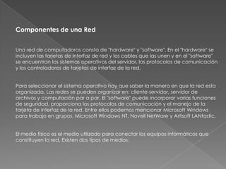 Componentes de una Red


Una red de computadoras consta de "hardware" y "software". En el "hardware" se
incluyen las tarjetas de interfaz de red y los cables que las unen y en el "software"
se encuentran los sistemas operativos del servidor, los protocolos de comunicación
y los controladores de tarjetas de interfaz de la red.


Para seleccionar el sistema operativo hay que saber la manera en que la red esta
organizada. Las redes se pueden organizar en: cliente-servidor, servidor de
archivos y computación par a par. El "software" puede incorporar varias funciones
de seguridad, proporciona los protocolos de comunicación y el manejo de la
tarjeta de interfaz de la red. Entre ellos podemos mencionar Microsoft Windows
para trabajo en grupos, Microsoft Windows NT, Novell NetWare y Artisoft LANtastic.


El medio físico es el medio utilizado para conectar los equipos informáticos que
constituyen la red. Existen dos tipos de medios:
 