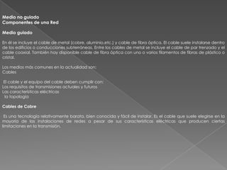 Medio no guiado
Componentes de una Red

Medio guiado

En él se incluye el cable de metal (cobre, aluminio,etc.) y cable de fibra óptica. El cable suele instalarse dentro
de los edificios o conducciones subterráneas. Entre los cables de metal se incluye el cable de par trenzado y el
cable coaxial. También hay disponible cable de fibra óptica con uno o varios filamentos de fibras de plástico o
cristal.

Los medios más comunes en la actualidad son:
Cables

 El cable y el equipo del cable deben cumplir con:
Los requisitos de transmisiones actuales y futuros
Las características eléctricas
  la topología

Cables de Cobre

 Es una tecnología relativamente barata, bien conocida y fácil de instalar. Es el cable que suele elegirse en la
mayoría de las instalaciones de redes a pesar de sus características eléctricas que producen ciertas
limitaciones en la transmisión.
 