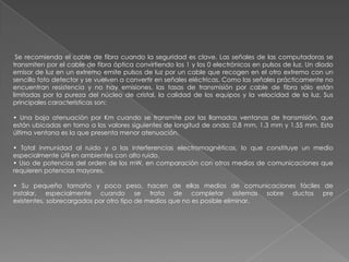 Se recomienda el cable de fibra cuando la seguridad es clave. Las señales de las computadoras se
transmiten por el cable de fibra óptica convirtiendo los 1 y los 0 electrónicos en pulsos de luz. Un diodo
emisor de luz en un extremo emite pulsos de luz por un cable que recogen en el otro extremo con un
sencillo foto detector y se vuelven a convertir en señales eléctricas. Como las señales prácticamente no
encuentran resistencia y no hay emisiones, las tasas de transmisión por cable de fibra sólo están
limitadas por la pureza del núcleo de cristal, la calidad de los equipos y la velocidad de la luz. Sus
principales características son:

• Una baja atenuación por Km cuando se transmite por las llamadas ventanas de transmisión, que
están ubicadas en torno a los valores siguientes de longitud de onda: 0.8 mm, 1.3 mm y 1.55 mm. Esta
última ventana es la que presenta menor atenuación.

• Total inmunidad al ruido y a las interferencias electromagnéticas, lo que constituye un medio
especialmente útil en ambientes con alto ruido.
• Uso de potencias del orden de los mW, en comparación con otros medios de comunicaciones que
requieren potencias mayores.

• Su pequeño tamaño y poco peso, hacen de ellas medios de comunicaciones fáciles de
instalar, especialmente cuando se trata de completar sistemas sobre ductos pre
existentes, sobrecargados por otro tipo de medios que no es posible eliminar.
 