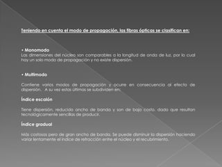 Teniendo en cuenta el modo de propagación, las fibras ópticas se clasifican en:



• Monomodo
Las dimensiones del núcleo son comparables a la longitud de onda de luz, por lo cual
hay un solo modo de propagación y no existe dispersión.


• Multimodo

Contiene varios modos de propagación y ocurre en consecuencia al efecto de
dispersión. A su vez estas últimas se subdividen en:

Índice escalón

Tiene dispersión, reducido ancho de banda y son de bajo costo, dado que resultan
tecnológicamente sencillas de producir.

Índice gradual

Más costosas pero de gran ancho de banda. Se puede disminuir la dispersión haciendo
variar lentamente el índice de refracción entre el núcleo y el recubrimiento.
 
