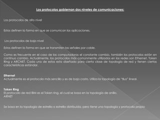 Los protocolos gobiernan dos niveles de comunicaciones:


Los protocolos de alto nivel


Estos definen la forma en que se comunican las aplicaciones.


Los protocolos de bajo nivel

Estos definen la forma en que se transmiten las señales por cable.

Como es frecuente en el caso de las computadoras el constante cambio, también los protocolos están en
continuo cambio. Actualmente, los protocolos más comúnmente utilizados en las redes son Ethernet, Token
Ring y ARCNET. Cada uno de estos esta diseñado para cierta clase de topología de red y tienen ciertas
características estándar.


Ethernet
Actualmente es el protocolo más sencillo y es de bajo costo. Utiliza la topología de “Bus” lineal.


Token Ring
El protocolo de red IBM es el Token ring, el cual se basa en la topología de anillo.
ARNET


Se basa en la topología de estrella o estrella distribuída, pero tiene una topología y protocolo propio
.
 