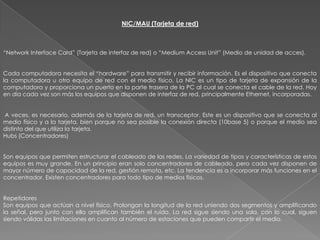 NIC/MAU (Tarjeta de red)



“Network Interface Card” (Tarjeta de interfaz de red) o “Medium Access Unit” (Medio de unidad de acces).


Cada computadora necesita el “hardware” para transmitir y recibir información. Es el dispositivo que conecta
la computadora u otro equipo de red con el medio físico. La NIC es un tipo de tarjeta de expansión de la
computadora y proporciona un puerto en la parte trasera de la PC al cual se conecta el cable de la red. Hoy
en día cada vez son más los equipos que disponen de interfaz de red, principalmente Ethernet, incorporadas.


A veces, es necesario, además de la tarjeta de red, un transceptor. Este es un dispositivo que se conecta al
medio físico y a la tarjeta, bien porque no sea posible la conexión directa (10base 5) o porque el medio sea
distinto del que utiliza la tarjeta.
Hubs (Concentradores)


Son equipos que permiten estructurar el cableado de las redes. La variedad de tipos y características de estos
equipos es muy grande. En un principio eran solo concentradores de cableado, pero cada vez disponen de
mayor número de capacidad de la red, gestión remota, etc. La tendencia es a incorporar más funciones en el
concentrador. Existen concentradores para todo tipo de medios físicos.


Repetidores
Son equipos que actúan a nivel físico. Prolongan la longitud de la red uniendo dos segmentos y amplificando
la señal, pero junto con ella amplifican también el ruido. La red sigue siendo una sola, con lo cual, siguen
siendo válidas las limitaciones en cuanto al número de estaciones que pueden compartir el medio.
 