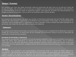 “Bridges”   (Puentes)

Son equipos que unen dos redes actuando sobre los protocolos de bajo nivel, en el nivel de control de
acceso al medio. Solo el tráfico de una red que va dirigido a la otra atraviesa el dispositivo. Esto permite a
los administradores dividir las redes en segmentos lógicos, descargando de tráfico las interconexiones. Los
bridges producen las señales, con lo cual no se transmite ruido a través de ellos.

“Routers” (Encaminadores)

Son equipos de interconexión de redes que actúan a nivel de los protocolos de red. Permite utilizar varios
sistemas de interconexión mejorando el rendimiento de la transmisión entre redes. Su funcionamiento es
más lento que los bridges pero su capacidad es mayor. Permiten, incluso, enlazar dos redes basadas en un
protocolo, por medio de otra que utilice un protocolo diferente.

 “Gateways”

Son equipos para interconectar redes con protocolos y arquitecturas completamente diferentes a todos los
niveles de comunicación. La traducción de las unidades de información reduce mucho la velocidad de
transmisión a través de estos equipos.

Servidores de terminales e impresoras
Son equipos que permiten la conexión a la red de equipos periféricos tanto para la entrada como para la
salida de datos. Estos dispositivos se ofrecen en la red como recursos compartidos. Así un terminal
conectado a uno de estos dispositivos puede establecer sesiones contra varios ordenadores multiusuario
disponibles en la red. Igualmente, cualquier sistema de la red puede imprimir en las impresoras conectadas
a un servidor.

Modems
Son equipos que permiten a las computadoras comunicarse entre sí a través de líneas telefónicas;
modulación y demodulación de señales electrónicas que pueden ser procesadas por computadoras. Los
modems pueden ser externos (un dispositivo de comunicación) o interno (dispositivo de comunicación
interno o tarjeta de circuitos que se inserta en una de las ranuras de expansión de la computadora).
 
