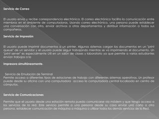 Servicio de Correo


El usuario envía y recibe correspondencia electrónica. El correo electrónico facilita la comunicación entre
miembros en el ambiente de computadoras. Usando correo electrónico, una persona puede establecer
una conversación con otra, enviar archivos a otros departamentos y distribuir información a todos sus
compañeros.

Servicio de Impresión


El usuario puede imprimir documentos a un printer. Algunos sistemas cargan los documentos en un "print
queue" de un servidor y el usuario puede seguir trabajando mientras se va imprimiendo el documento. Un
"print server" es especialmente útil en un salón de clases y laboratorio ya que permite a varios estudiantes
envían trabajos a la

impresora simultáneamente.


 Servicio de Emulación de Terminal
Permite acceso a diferentes tipos de estaciones de trabajo con diferentes sistemas operativos. Un profesor
puede desde su oficina con una computadora acceso la computadora central localizada en centro de
cómputos.


Servicio de Comunicaciones

Permite que el usuario desde una estación remota pueda comunicarse via módem y que tenga acceso a
los servicios de la red. Este servicio permite a una persona desde su casa enviar una carta a otra
persona, establecer comunicación de máquina a máquina o utilizar todos los demás servicios de la Red.
 