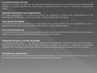 Compartir de base de datos
Un servidor de bases de datos es una aplicación ideal para una red. Una función de la red denominada
bloqueo de registros permite que varios usuarios puedan accesar a la vez a un archivo sin corromper los
datos..

Expansión económica de la Organización
Las redes proporcionan una forma económica de aumentar el número de computadoras de una
organización o institución. A la red se pueden conectar estaciones de trabajo

Crear grupos de trabajo
Una red proporciona una forma de crear grupos de usuarios, dentro de una organización, que no
necesariamente tienen qué encontrarse dentro de un mismo departamento.

Correo electrónico(E-mail)
El correo electrónico permite que los usuarios puedan comunicarse fácilmente entre ellos. Los mensajes se
dejan en <> para que los destinatarios los lean cuando estos quieran.


Programas de grupo y de flujo de trabajo
Los programas de grupo y de flujo de trabajo se han diseñado específicamente para las redes y
aprovechan los sistemas de correo electrónico para ayudar a los usuarios a colaborar en proyectos,
programación de tareas y el proceso de documentación al igual que el de aprobación de las etapas.


Centralizar las operaciones
Una red proporciona una forma de centralizar servidores y sus datos junto con otros recursos. Las
actualizaciones del "hardware", las copias de seguridad del "software.
 