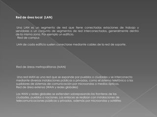 Red de área local (LAN)


 Una LAN es un segmento de red que tiene conectadas estaciones de trabajo y
servidores o un conjunto de segmentos de red interconectados, generalmente dentro
de la misma zona. Por ejemplo un edificio.
 Red de campus

LAN de cada edificio suelen conectarse mediante cables de la red de soporte.




Red de áreas metropolitanas (MAN)


 Una red MAN es una red que se expande por pueblos o ciudades y se interconecta
mediante diversas instalaciones públicas o privadas, como el sistema telefónico o los
suplidores de sistemas de comunicación por microondas o medios ópticos.
Red de área extensa (WAN y redes globales)

Las WAN y redes globales se extienden sobrepasando las fronteras de las
ciudades, pueblos o naciones. Los enlaces se realizan con instalaciones de
telecomunicaciones públicas y privadas, además por microondas y satélites
 