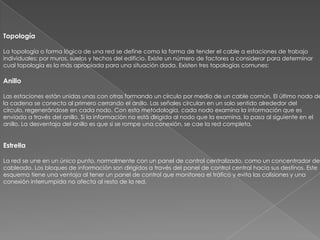 Topología

La topología o forma lógica de una red se define como la forma de tender el cable a estaciones de trabajo
individuales; por muros, suelos y techos del edificio. Existe un número de factores a considerar para determinar
cual topología es la más apropiada para una situación dada. Existen tres topologías comunes:

Anillo

Las estaciones están unidas unas con otras formando un círculo por medio de un cable común. El último nodo de
la cadena se conecta al primero cerrando el anillo. Las señales circulan en un solo sentido alrededor del
círculo, regenerándose en cada nodo. Con esta metodología, cada nodo examina la información que es
enviada a través del anillo. Si la información no está dirigida al nodo que la examina, la pasa al siguiente en el
anillo. La desventaja del anillo es que si se rompe una conexión, se cae la red completa.


Estrella

La red se une en un único punto, normalmente con un panel de control centralizado, como un concentrador de
cableado. Los bloques de información son dirigidos a través del panel de control central hacia sus destinos. Este
esquema tiene una ventaja al tener un panel de control que monitorea el tráfico y evita las colisiones y una
conexión interrumpida no afecta al resto de la red.
 