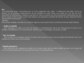 Bus
 Las estaciones están conectadas por un único segmento de cable . A diferencia del anillo, el bus es
pasivo, no se produce regeneración de las señales en cada nodo. Los nodos en una red de "bus"
transmiten la información y esperan que ésta no vaya a chocar con otra información transmitida por otro
de los nodos. Si esto ocurre, cada nodo espera una pequeña cantidad de tiempo al azar, después intenta
retransmitir la información.
 Híbridas
El bus lineal, estrella y el anillo se combinan algunas veces para formar combinaciones de redes híbridas.

 * Anillo en estrella
   Esta topología se utiliza con el fin de facilitar la administración de la red. Físicamente, la red es una
estrella centralizada en un concentrador, mientras que a nivel lógico, la red es un anillo.


* "Bus" en estrella
    El fin es igual a la topología anterior. En este caso la red es un "bus" que se cablea físicamente como una
estrella por medio de concentradores.



* Estrella jerárquica
   Esta estructura de cableado se utiliza en la mayor parte de las redes locales actuales, por medio de
concentradores dispuestos en cascada par formar una red jerárquica.
 