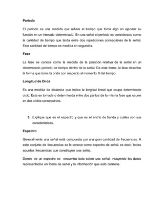 Período
El período es una medida que refiere al tiempo que toma algo en ejecutar su
función en un intervalo determinado. En una señal el período es considerado como
la cantidad de tiempo que tarda entre dos repeticiones consecutivas de la señal.
Esta cantidad de tiempo es medida en segundos.
Fase
La fase se conoce como la medida de la posición relativa de la señal en un
determinado período de tiempo dentro de la señal. De esta forma, la fase describe
la forma que toma la onda con respecto al momento 0 del tiempo.
Longitud de Onda
Es una medida de distancia que indica la longitud lineal que ocupa determinado
ciclo. Esta es tomada o determinada entre dos puntos de la misma fase que ocurre
en dos ciclos consecutivos.
6. Explique que es el espectro y que es el ancho de banda y cuáles son sus
características.
Espectro
Generalmente una señal está compuesta por una gran cantidad de frecuencias. A
este conjunto de frecuencias se le conoce como espectro de señal, es decir, todas
aquellas frecuencias que constituyen una señal.
Dentro de un espectro se encuentra todo sobre una señal, incluyendo los datos
representados en forma de señal y la información que esto contiene.
 