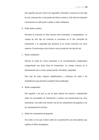 P á g i n a | 10
Son aquellas que por motivo de seguridad, velocidad o ausencia de otro tipo
de red, conectan dos o más puntos de forma exclusiva. Este tipo de red puede
estructurarse en redes punto a punto o redes multipunto.
b. Redes punto a punto:
Permiten la conexión en línea directa entre terminales y computadoras. La
ventaja de este tipo de conexión se encuentra en la alta velocidad de
transmisión y la seguridad que presenta al no existir conexión con otros
usuarios. Su desventaja sería el precio muy elevado de este tipo de red.
c. Redes multipunto:
Permite la unión de varios terminales a su correspondiente computadora
compartiendo una única línea de transmisión. La ventaja consiste en el
abaratamiento de su costo, aunque pierde velocidad y seguridad.
Este tipo de redes requiere amplificadores y difusores de señal o de
multiplexores que permiten compartir líneas dedicadas.
d. Redes compartidas:
Son aquellas a las que se une un gran número de usuarios, compartiendo
todas las necesidades de transmisión e incluso con transmisiones de otras
naturalezas. Las redes más usuales son las de conmutación de paquetes y las
de conmutación de circuitos.
e. Redes de conmutación de paquetes:
Son redes en las que existen nodos de concentración con procesadores que
regulan el tráfico de paquetes.
 