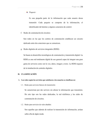 P á g i n a | 11
Paquete:
Es una pequeña parte de la información que cada usuario desea
transmitir. Cada paquete se compone de la información, el
identificador del destino y algunos caracteres de control.
f. Redes de conmutación de circuitos:
Son redes en las que los centros de conmutación establecen un circuito
dedicado entre dos estaciones que se comunican.
g. Redes digitales de servicios integrados (RDSI):
Se basan en desarrollos tecnológicos de conmutación y transmisión digital. La
RDSI es una red totalmente digital de uso general capaz de integrar una gran
gama de servicios como son la voz, datos, imagen y texto. La RDSI requiere
de la instalación de centrales digitales.
II. CLASIFICACIÓN
1. Las redes según los servicios que satisfacen a los usuarios se clasifican en:
1.1. Redes para servicios básicos de transmisión:
Se caracterizan por dar servicio sin alterar la información que transmiten.
De este tipo son las redes dedicadas, la red telefónica y las redes de
conmutación de circuitos.
1.2. Redes para servicios de valor añadido:
Son aquellas que además de realizar la transmisión de información, actúan
sobre ella de algún modo.
 