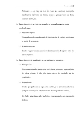 P á g i n a | 12
Pertenecen a este tipo de red: las redes que gestionan mensajería,
transferencia electrónica de fondos, acceso a grandes bases de datos,
videotex, teletex, etc.
2. Las redes según el servicio que se realice en torno a la empresa puede
subdividirse en:
2.1. Redes intra empresa:
Son aquellas en las que el servicio de interconexión de equipos se realiza en
el ámbito de la empresa.
2.2. Redes ínter empresa:
Son las que proporcionan un servicio de interconexión de equipos entre dos
o más empresas.
3. Las redes según la propiedad a la que pertenezcan pueden ser:
3.1. Redes privadas:
Son redes gestionadas por personas particulares, empresas u organizaciones
de índole privado. A ellas sólo tienen acceso los terminales de los
propietarios.
3.2. Redes públicas:
Son las que pertenecen a organismo estatales, y se encuentran abiertas a
cualquier usuario que lo solicite mediante el correspondiente contrato.
Ej.: Redes telegráficas, redes telefónicas, redes especiales para transmisión
de datos.
 