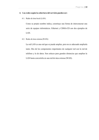 P á g i n a | 13
4. Las redes según la cobertura del servicio pueden ser:
4.1. Redes de área local (LAN):
Como su propio nombre indica, constituye una forma de interconectar una
serie de equipos informáticos. Ethernet y CSMA-CD son dos ejemplos de
LAN.
4.2. Redes de área extensa (WAN):
La red LAN es una red que se puede ampliar, pero no es adecuado ampliarla
tanto. Dos de los componentes importantes de cualquier red son la red de
teléfono y la de datos. Son enlaces para grandes distancias que amplían la
LAN hasta convertirla en una red de área extensa (WAN).
 