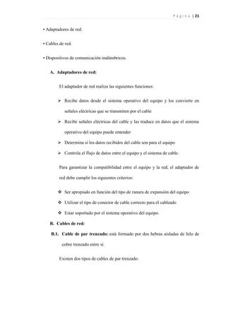 P á g i n a | 21
• Adaptadores de red.
• Cables de red.
• Dispositivos de comunicación inalámbricos.
A. Adaptadores de red:
El adaptador de red realiza las siguientes funciones:
 Recibe datos desde el sistema operativo del equipo y los convierte en
señales eléctricas que se transmiten por el cable
 Recibe señales eléctricas del cable y las traduce en datos que el sistema
operativo del equipo puede entender
 Determina si los datos recibidos del cable son para el equipo
 Controla el flujo de datos entre el equipo y el sistema de cable.
Para garantizar la compatibilidad entre el equipo y la red, el adaptador de
red debe cumplir los siguientes criterios:
 Ser apropiado en función del tipo de ranura de expansión del equipo
 Utilizar el tipo de conector de cable correcto para el cableado
 Estar soportado por el sistema operativo del equipo.
B. Cables de red:
B.1. Cable de par trenzado: está formado por dos hebras aisladas de hilo de
cobre trenzado entre sí.
Existen dos tipos de cables de par trenzado:
 