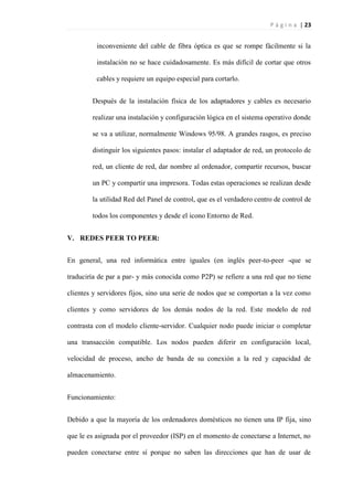 P á g i n a | 23
inconveniente del cable de fibra óptica es que se rompe fácilmente si la
instalación no se hace cuidadosamente. Es más difícil de cortar que otros
cables y requiere un equipo especial para cortarlo.
Después de la instalación física de los adaptadores y cables es necesario
realizar una instalación y configuración lógica en el sistema operativo donde
se va a utilizar, normalmente Windows 95/98. A grandes rasgos, es preciso
distinguir los siguientes pasos: instalar el adaptador de red, un protocolo de
red, un cliente de red, dar nombre al ordenador, compartir recursos, buscar
un PC y compartir una impresora. Todas estas operaciones se realizan desde
la utilidad Red del Panel de control, que es el verdadero centro de control de
todos los componentes y desde el icono Entorno de Red.
V. REDES PEER TO PEER:
En general, una red informática entre iguales (en inglés peer-to-peer -que se
traduciría de par a par- y más conocida como P2P) se refiere a una red que no tiene
clientes y servidores fijos, sino una serie de nodos que se comportan a la vez como
clientes y como servidores de los demás nodos de la red. Este modelo de red
contrasta con el modelo cliente-servidor. Cualquier nodo puede iniciar o completar
una transacción compatible. Los nodos pueden diferir en configuración local,
velocidad de proceso, ancho de banda de su conexión a la red y capacidad de
almacenamiento.
Funcionamiento:
Debido a que la mayoría de los ordenadores domésticos no tienen una IP fija, sino
que le es asignada por el proveedor (ISP) en el momento de conectarse a Internet, no
pueden conectarse entre sí porque no saben las direcciones que han de usar de
 