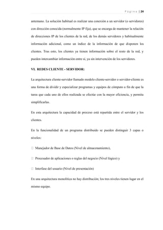 P á g i n a | 24
antemano. La solución habitual es realizar una conexión a un servidor (o servidores)
con dirección conocida (normalmente IP fija), que se encarga de mantener la relación
de direcciones IP de los clientes de la red, de los demás servidores y habitualmente
información adicional, como un índice de la información de que disponen los
clientes. Tras esto, los clientes ya tienen información sobre el resto de la red, y
pueden intercambiar información entre sí, ya sin intervención de los servidores.
VI. REDES CLIENTE - SERVIDOR:
La arquitectura cliente-servidor llamado modelo cliente-servidor o servidor-cliente es
una forma de dividir y especializar programas y equipos de cómputo a fin de que la
tarea que cada uno de ellos realizada se efectúe con la mayor eficiencia, y permita
simplificarlas.
En esta arquitectura la capacidad de proceso está repartida entre el servidor y los
clientes.
En la funcionalidad de un programa distribuido se pueden distinguir 3 capas o
niveles:
lógico) y
En una arquitectura monolítica no hay distribución; los tres niveles tienen lugar en el
mismo equipo.
 