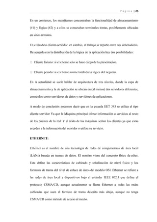 P á g i n a | 25
En un comienzo, los mainframes concentraban la funcionalidad de almacenamiento
(#1) y lógica (#2) y a ellos se conectaban terminales tontas, posiblemente ubicadas
en sitios remotos.
En el modelo cliente-servidor, en cambio, el trabajo se reparte entre dos ordenadores.
De acuerdo con la distribución de la lógica de la aplicación hay dos posibilidades:
En la actualidad se suele hablar de arquitectura de tres niveles, donde la capa de
almacenamiento y la de aplicación se ubican en (al menos) dos servidores diferentes,
conocidos como servidores de datos y servidores de aplicaciones.
A modo de conclusión podemos decir que en la escuela EET 343 se utiliza el tipo
cliente-servidor Ya que la Máquina principal ofrece información o servicios al resto
de los puestos de la red. Y el resto de las máquinas serían los clientes ya que estas
acceden a la información del servidor o utiliza su servicio.
ETHERNET:
Ethernet es el nombre de una tecnología de redes de computadoras de área local
(LANs) basada en tramas de datos. El nombre viene del concepto físico de ether.
Esta define las características de cableado y señalización de nivel físico y los
formatos de trama del nivel de enlace de datos del modelo OSI. Ethernet se refiere a
las redes de área local y dispositivos bajo el estándar IEEE 802.3 que define el
protocolo CSMA/CD, aunque actualmente se llama Ethernet a todas las redes
cableadas que usen el formato de trama descrito más abajo, aunque no tenga
CSMA/CD como método de acceso al medio.
 