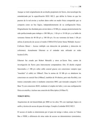 P á g i n a | 26
Aunque se trató originalmente de un diseño propietario de Xerox, ésta tecnología fue
estandarizada por la especificación IEEE 802.3, que define la forma en que los
puestos de la red envían y reciben datos sobre un medio físico compartido que se
comporta como un bus lógico, independientemente de su configuración física.
Originalmente fue diseñada para enviar datos a 10 Mb p/s, aunque posteriormente ha
sido perfeccionada para trabajar a 100 Mb p/s, 1 Gb p/s o 10 Gb p/s y se habla de
versiones futuras de 40 Gb p/s y 100 Gb p/s. En sus versiones de hasta 1 Gb p/s
utiliza el protocolo de acceso al medio CSMA/CD (Carrier Sense Multiple Access /
Collision Detect - Acceso múltiple con detección de portadora y detección de
colisiones). Actualmente Ethernet es el estándar más utilizado en redes
locales/LANs.
Ethernet fue creado por Robert Metcalfe y otros en Xerox Parc, centro de
investigación de Xerox para interconectar computadoras Alto. El diseño original
funcionaba a 1 Mb p/s sobre cable coaxial grueso con conexiones vampiro (que
"muerden" el cable) en 10Base5. Para la norma de 10 Mb p/s se añadieron las
conexiones en coaxial fino (10Base2, también de 50 ohmios, pero más flexible), con
tramos conectados entre sí mediante conectores BNC; par trenzado categoría 3 (10
Base T) con conectores RJ45, mediante el empleo de hubs y con una configuración
física en estrella; e incluso una conexión de fibra óptica (10 Base F).
TOKEN RING:
Arquitectura de red desarrollada por IBM en los años 70's con topología lógica en
anillo y técnica de acceso de paso de testigo. Cumple el estándar IEEE 802.5.
El acceso al medio es determinista por el paso de testigo o token, como en Token
Bus o FDDI, a diferencia de otras redes de acceso no determinístico (estocástico,
 