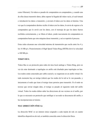 P á g i n a | 27
como Ethernet). Un token es pasado de computadora en computadora, y cuando una
de ellas desea transmitir datos, debe esperar la llegada del token vacío, el cual tomará
e introducirá los datos a transmitir, y enviará el token con los datos al destino. Una
vez que la computadora destino recibe el token con los datos, lo envía de regreso a la
computadora que lo envió con los datos, con el mensaje de que los datos fueron
recibidos correctamente, y se libera el token, yendo nuevamente de computadora en
computadora hasta que otra máquina desee transmitir, y así se repetirá el proceso.
Estas redes alcanzan una velocidad máxima de transmisión que oscila entre los 4 y
los 16 Mb p/s. Posteriormente el High Speed Token Ring (HSTR) elevó la velocidad
a 100 Mb p/s.
TOKEN BUS:
Token Bus es un protocolo para redes de área local análogo a Token Ring, pero en
vez de estar destinado a topologías en anillo está diseñado para topologías en bus.
Los nodos están conectados por cable coaxial y se organizan en un anillo virtual. En
todo momento hay un testigo (token) que los nodos de la red se lo van pasando, y
únicamente el nodo que tiene el testigo tiene permiso para transmitir. Si el nodo no
tuviese que enviar ningún dato, el testigo es pasado al siguiente nodo del anillo
virtual. Todos los nodos deben saber las direcciones de sus vecinos en el anillo, por
lo que es necesario un protocolo que notifique si un nodo se desconecta del anillo, o
las incorporaciones al mismo.
MAC (DIRECCIÓN FÍSICA):
La dirección MAC es un número único asignado a cada tarjeta de red; en cuanto
identifica dispositivos de red, es también conocida como la dirección física.
 