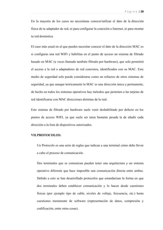 P á g i n a | 28
En la mayoría de los casos no necesitaras conocer/utilizar el dato de la dirección
física de tu adaptador de red, ni para configurar la conexión a Internet, ni para montar
tu red doméstica.
El caso más usual en el que puedes necesitar conocer el dato de la dirección MAC es
si configuras una red WIFI y habilitas en el punto de acceso un sistema de filtrado
basado en MAC (a veces llamado también filtrado por hardware), que solo permitirá
el acceso a la red a adaptadores de red concretos, identificados con su MAC. Este
medio de seguridad solo puede considerarse como un refuerzo de otros sistemas de
seguridad, ya que aunque teóricamente la MAC es una dirección única y permanente,
de hecho en todos los sistemas operativos hay métodos que permiten a las tarjetas de
red identificarse con MAC direcciones distintas de la real.
Este sistema de filtrado por hardware suele venir deshabilitado por defecto en los
puntos de acceso WIFI, ya que suele ser tarea bastante pesada la de añadir cada
dirección a la lista de dispositivos autorizados.
VII.PROTOCOLOS:
Un Protocolo es una serie de reglas que indican a una terminal cómo debe llevar
a cabo el proceso de comunicación.
Dos terminales que se comunican pueden tener una arquitectura y un sistema
operativo diferente que hace imposible una comunicación directa entre ambas.
Debido a esto se han desarrollado protocolos que estandarizan la forma en que
dos terminales deben establecer comunicación y lo hacen desde cuestiones
físicas (por ejemplo tipo de cable, niveles de voltaje, frecuencia, etc.) hasta
cuestiones meramente de software (representación de datos, compresión y
codificación, entre otras cosas).
 