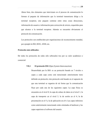 P á g i n a | 29
Ahora bien, dos elementos que intervienen en el proceso de comunicación lo
forman el paquete de información que la terminal transmisora dirige a la
terminal receptora; este paquete contiene entre otras cosas direcciones,
información de usuario e información para corrección de errores, requeridos para
que alcance a la terminal receptora. Además se encuentra obviamente el
protocolo de comunicación.
Los protocolos son establecidos por organizaciones de reconocimiento mundial,
por ejemplo la ISO, IEEE, ANSI, etc.
Protocolos más utilizados:
De todos los protocolos de redes sólo sobresalen tres por su valor académico o
comercial:
VII.1 El protocolo OSI (Open System Interconection)
Desarrollado por la ISO: es un protocolo basado en 7 niveles o
capas y cada capa como está mencionado anteriormente tiene
definido un protocolo; éste protocolo está basado en el supuesto de
que una terminal se organiza de tal forma que la comunicación
fluye por cada una de las siguientes capas: La capa física se
encuentra en el nivel 0, la capa de enlace de datos en el nivel 1, la
capa de transporte en el nivel 3, la de sesión en el 4, la de
presentación en el 5 y la de aplicación en el 6. Las capas inferiores
como anteriormente mencionado están orientadas al hardware y las
capas superiores al software del usuario.
 