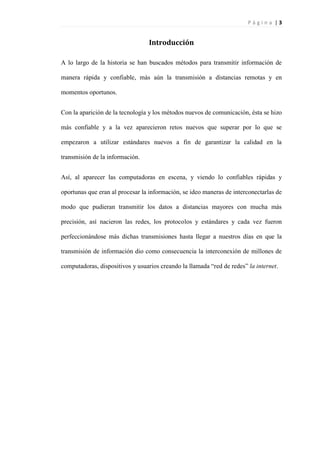 P á g i n a | 3
Introducción
A lo largo de la historia se han buscados métodos para transmitir información de
manera rápida y confiable, más aún la transmisión a distancias remotas y en
momentos oportunos.
Con la aparición de la tecnología y los métodos nuevos de comunicación, ésta se hizo
más confiable y a la vez aparecieron retos nuevos que superar por lo que se
empezaron a utilizar estándares nuevos a fin de garantizar la calidad en la
transmisión de la información.
Así, al aparecer las computadoras en escena, y viendo lo confiables rápidas y
oportunas que eran al procesar la información, se ideo maneras de interconectarlas de
modo que pudieran transmitir los datos a distancias mayores con mucha más
precisión, así nacieron las redes, los protocolos y estándares y cada vez fueron
perfeccionándose más dichas transmisiones hasta llegar a nuestros días en que la
transmisión de información dio como consecuencia la interconexión de millones de
computadoras, dispositivos y usuarios creando la llamada “red de redes” la internet.
 