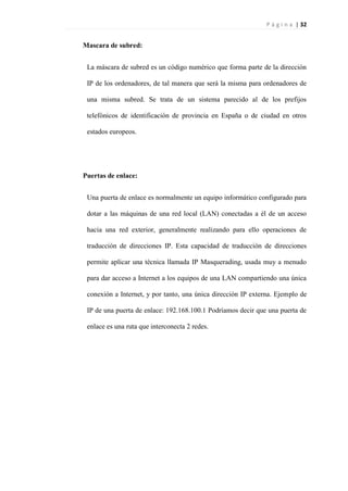 P á g i n a | 32
Mascara de subred:
La máscara de subred es un código numérico que forma parte de la dirección
IP de los ordenadores, de tal manera que será la misma para ordenadores de
una misma subred. Se trata de un sistema parecido al de los prefijos
telefónicos de identificación de provincia en España o de ciudad en otros
estados europeos.
Puertas de enlace:
Una puerta de enlace es normalmente un equipo informático configurado para
dotar a las máquinas de una red local (LAN) conectadas a él de un acceso
hacia una red exterior, generalmente realizando para ello operaciones de
traducción de direcciones IP. Esta capacidad de traducción de direcciones
permite aplicar una técnica llamada IP Masquerading, usada muy a menudo
para dar acceso a Internet a los equipos de una LAN compartiendo una única
conexión a Internet, y por tanto, una única dirección IP externa. Ejemplo de
IP de una puerta de enlace: 192.168.100.1 Podríamos decir que una puerta de
enlace es una ruta que interconecta 2 redes.
 