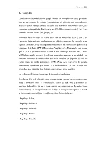 P á g i n a | 33
5. Conclusión
Como conclusión podemos decir que ya tenemos un concepto claro de lo que es una
red, es un conjunto de equipos (computadoras y/o dispositivos) conectados por
medio de cables, señales, ondas o cualquier otro método de transporte de datos, que
comparten información (archivos), recursos (CD-ROM, impresoras, etc.) y servicios
(acceso a internet, e-mail, chat, juegos), etc.
Tiene sus tipos de redes, las cuales estas son las principales: LAN (Local Área
Network): Redes privadas localizadas en un edificio o campus. Su extensión es de
algunos kilómetros. Muy usadas para la interconexión de computadores personales y
estaciones de trabajo, MAN (Metropolitan Área Network): Una versión más grande
que la LAN y que normalmente se basa en una tecnología similar a ésta. La red
MAN abarca desde un grupo de oficinas corporativas cercanas a una ciudad y no
contiene elementos de conmutación, los cuales desvían los paquetes por una de
varias líneas de salida potenciales, WAN (Wide Área Network): Es aquella
comúnmente compuesta por varias LAN interconectadas- en una extensa área
geográfica- por medio de fibra óptica o enlaces aéreos, como satélites.
No podíamos olvidarnos de sus tipos de topología como los son:
Topologías: Una red informática está compuesta por equipos que están conectados
entre sí mediante líneas de comunicación (cables de red, etc.) y elementos de
hardware (adaptadores de red y otros equipos que garantizan que los datos viajen
correctamente). La configuración física, es decir la configuración espacial de la red,
se denomina topología física. Los diferentes tipos de topología son:
· Topología de bus
· Topología de estrella
· Topología en anillo
· Topología de árbol
· Topología de malla
 