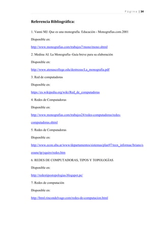 P á g i n a | 34
Referencia Bibliográfica:
1. Vanni MJ. Que es una monografía. Educación - Monografías.com.2001
Disponible en:
http://www.monografias.com/trabajos7/mono/mono.shtml
2. Medina AI. La Monografía- Guía breve para su elaboración
Disponible en:
http://www.atenascollege.edu/destrezas/La_monografia.pdf
3. Red de computadoras
Disponible en:
https://es.wikipedia.org/wiki/Red_de_computadoras
4. Redes de Computadoras
Disponible en:
http://www.monografias.com/trabajos24/redes-computadoras/redes-
computadoras.shtml
5. Redes de Computadoras
Disponible en:
http://www.econ.uba.ar/www/departamentos/sistemas/plan97/tecn_informac/briano/s
eoane/tp/yquiro/redes.htm
6. REDES DE COMPUTADORAS, TIPOS Y TOPOLOGÍAS
Disponible en:
http://redestipostopologias.blogspot.pe/
7. Redes de computación
Disponible en:
http://html.rincondelvago.com/redes-de-computacion.html
 