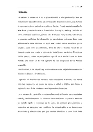 P á g i n a | 4
HISTORIA
En realidad, la historia de la red se puede remontar al principio del siglo XIX. El
primer intento de establecer una red amplia estable de comunicaciones, que abarcara
al menos un territorio nacional, se produjo en Suecia y Francia a principios del siglo
XIX. Estos primeros sistemas se denominaban de telégrafo óptico y consistían en
torres, similares a los molinos, con una serie de brazos o bien persianas. Estos brazos
o persianas codificaban la información por sus distintas posiciones. Estas redes
permanecieron hasta mediados del siglo XIX, cuando fueron sustituidas por el
telégrafo. Cada torre, evidentemente, debía de estar a distancia visual de las
siguientes; cada torre repetía la información hasta llegar a su destino. Un sistema
similar aparece, y tiene un protagonismo especial, en la novela Pavana, de Keith
Roberts, una ucronía en la cual Inglaterra ha sido conquistada por la Armada
Invencible.
Posteriormente, la red telegráfica y la red telefónica fueron los principales medios de
transmisión de datos a nivel mundial.
La primera red telefónica se estableció en los alrededores de Boston, y su primer
éxito fue cuando, tras un choque de trenes, se utilizó el teléfono para llamar a
algunos doctores de los alrededores, que llegaron inmediatamente.
Las primeras redes construidas permitieron la comunicación entre una computadora
central y terminales remotas. Se utilizaron líneas telefónicas, ya que estas permitían
un traslado rápido y económico de los datos. Se utilizaron procedimientos y
protocolos ya existentes para establecer la comunicación y se incorporaron
moduladores y demoduladores para que, una vez establecido el canal físico, fuera
 