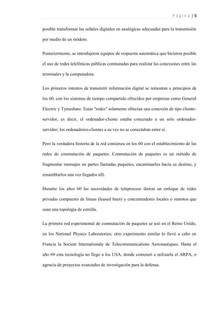 P á g i n a | 5
posible transformar las señales digitales en analógicas adecuadas para la transmisión
por medio de un módem.
Posteriormente, se introdujeron equipos de respuesta automática que hicieron posible
el uso de redes telefónicas públicas conmutadas para realizar las conexiones entre las
terminales y la computadora.
Los primeros intentos de transmitir información digital se remontan a principios de
los 60, con los sistemas de tiempo compartido ofrecidos por empresas como General
Electric y Tymeshare. Estas "redes" solamente ofrecían una conexión de tipo cliente-
servidor, es decir, el ordenador-cliente estaba conectado a un solo ordenador-
servidor; los ordenadores-clientes a su vez no se conectaban entre sí.
Pero la verdadera historia de la red comienza en los 60 con el establecimiento de las
redes de conmutación de paquetes. Conmutación de paquetes es un método de
fragmentar mensajes en partes llamadas paquetes, encaminarlos hacia su destino, y
ensamblarlos una vez llegados allí.
Durante los años 60 las necesidades de teleproceso dieron un enfoque de redes
privadas compuesto de líneas (leased lines) y concentradores locales o remotos que
usan una topología de estrella.
La primera red experimental de conmutación de paquetes se usó en el Reino Unido,
en los National Physics Laboratories; otro experimento similar lo llevó a cabo en
Francia la Societè Internationale de Telecommunications Aeronautiques. Hasta el
año 69 esta tecnología no llego a los USA, donde comenzó a utilizarla el ARPA, o
agencia de proyectos avanzados de investigación para la defensa.
 