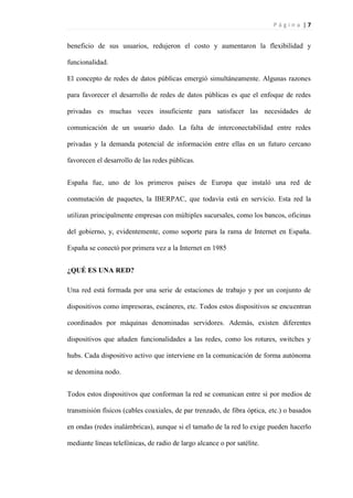 P á g i n a | 7
beneficio de sus usuarios, redujeron el costo y aumentaron la flexibilidad y
funcionalidad.
El concepto de redes de datos públicas emergió simultáneamente. Algunas razones
para favorecer el desarrollo de redes de datos públicas es que el enfoque de redes
privadas es muchas veces insuficiente para satisfacer las necesidades de
comunicación de un usuario dado. La falta de interconectabilidad entre redes
privadas y la demanda potencial de información entre ellas en un futuro cercano
favorecen el desarrollo de las redes públicas.
España fue, uno de los primeros países de Europa que instaló una red de
conmutación de paquetes, la IBERPAC, que todavía está en servicio. Esta red la
utilizan principalmente empresas con múltiples sucursales, como los bancos, oficinas
del gobierno, y, evidentemente, como soporte para la rama de Internet en España.
España se conectó por primera vez a la Internet en 1985
¿QUÉ ES UNA RED?
Una red está formada por una serie de estaciones de trabajo y por un conjunto de
dispositivos como impresoras, escáneres, etc. Todos estos dispositivos se encuentran
coordinados por máquinas denominadas servidores. Además, existen diferentes
dispositivos que añaden funcionalidades a las redes, como los rotures, switches y
hubs. Cada dispositivo activo que interviene en la comunicación de forma autónoma
se denomina nodo.
Todos estos dispositivos que conforman la red se comunican entre sí por medios de
transmisión físicos (cables coaxiales, de par trenzado, de fibra óptica, etc.) o basados
en ondas (redes inalámbricas), aunque si el tamaño de la red lo exige pueden hacerlo
mediante líneas telefónicas, de radio de largo alcance o por satélite.
 