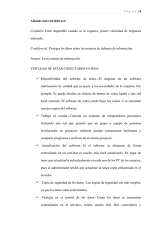P á g i n a | 8
Además una red debe ser:
Confiable: Estar disponible cuando se le requiera, poseer velocidad de respuesta
adecuada.
Confidencial: Proteger los datos sobre los usuarios de ladrones de información.
Integra: En su manejo de información.
VENTAJAS DE ESTAR CONECTADOS EN RED:
 Disponibilidad del software de redes.- El disponer de un software
multiusuario de calidad que se ajuste a las necesidades de la empresa. Por
ejemplo: Se puede diseñar un sistema de puntos de venta ligado a una red
local concreta. El software de redes puede bajar los costos si se necesitan
muchas copias del software.
 Trabajo en común.- Conectar un conjunto de computadoras personales
formando una red que permita que un grupo o equipo de personas
involucrados en proyectos similares puedan comunicarse fácilmente y
compartir programas o archivos de un mismo proyecto.
 Actualización del software.- Si el software se almacena de forma
centralizada en un servidor es mucho más fácil actualizarlo. En lugar de
tener que actualizarlo individualmente en cada uno de los PC de los usuarios,
pues el administrador tendrá que actualizar la única copia almacenada en el
servidor.
 Copia de seguridad de los datos.- Las copias de seguridad son más simples,
ya que los datos están centralizados.
 Ventajas en el control de los datos.- Como los datos se encuentran
centralizados en el servidor, resulta mucho más fácil controlarlos y
 