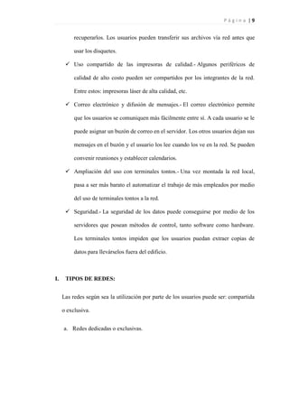 P á g i n a | 9
recuperarlos. Los usuarios pueden transferir sus archivos vía red antes que
usar los disquetes.
 Uso compartido de las impresoras de calidad.- Algunos periféricos de
calidad de alto costo pueden ser compartidos por los integrantes de la red.
Entre estos: impresoras láser de alta calidad, etc.
 Correo electrónico y difusión de mensajes.- El correo electrónico permite
que los usuarios se comuniquen más fácilmente entre sí. A cada usuario se le
puede asignar un buzón de correo en el servidor. Los otros usuarios dejan sus
mensajes en el buzón y el usuario los lee cuando los ve en la red. Se pueden
convenir reuniones y establecer calendarios.
 Ampliación del uso con terminales tontos.- Una vez montada la red local,
pasa a ser más barato el automatizar el trabajo de más empleados por medio
del uso de terminales tontos a la red.
 Seguridad.- La seguridad de los datos puede conseguirse por medio de los
servidores que posean métodos de control, tanto software como hardware.
Los terminales tontos impiden que los usuarios puedan extraer copias de
datos para llevárselos fuera del edificio.
I. TIPOS DE REDES:
Las redes según sea la utilización por parte de los usuarios puede ser: compartida
o exclusiva.
a. Redes dedicadas o exclusivas.
 