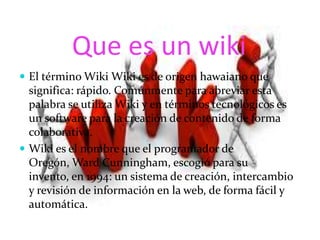 Que es un wiki
 El término Wiki Wiki es de origen hawaiano que
significa: rápido. Comúnmente para abreviar esta
palabra se utiliza Wiki y en términos tecnológicos es
un software para la creación de contenido de forma
colaborativa.
 Wiki es el nombre que el programador de
Oregón, Ward Cunningham, escogió para su
invento, en 1994: un sistema de creación, intercambio
y revisión de información en la web, de forma fácil y
automática.
 