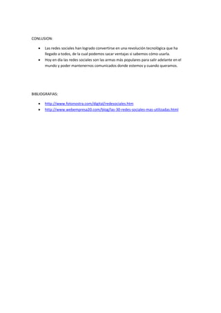 CONLUSION:
 Las redes sociales han logrado convertirse en una revolución tecnológica que ha
llegado a todos, de la cual podemos sacar ventajas si sabemos cómo usarla.
 Hoy en día las redes sociales son las armas más populares para salir adelante en el
mundo y poder mantenernos comunicados donde estemos y cuando queramos.
BIBLIOGRAFIAS:
 http://www.fotonostra.com/digital/redesociales.htm
 http://www.webempresa20.com/blog/las-30-redes-sociales-mas-utilizadas.html
 