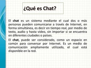 El chat es un sistema mediante el cual dos o más
personas pueden comunicarse a través de Internet, en
forma simultánea, es decir en tiempo real, por medio de
texto, audio y hasta video, sin importar si se encuentra
en diferentes ciudades o países.
El chat, puede ser considerado, como un espacio en
común para conversar por Internet. Es un medio de
comunicación ampliamente utilizado, el cual está
disponible en la red.
 